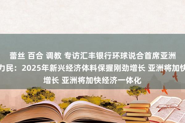 蕾丝 百合 调教 专访汇丰银行环球说合首席亚洲经济学家范力民：2025年新兴经济体料保握刚劲增长 亚洲将加快经济一体化