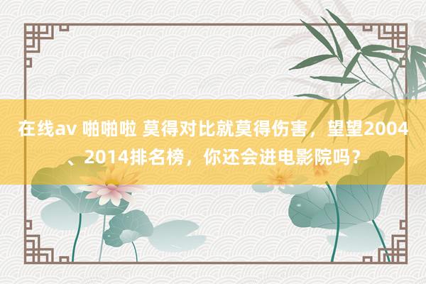 在线av 啪啪啦 莫得对比就莫得伤害，望望2004、2014排名榜，你还会进电影院吗？