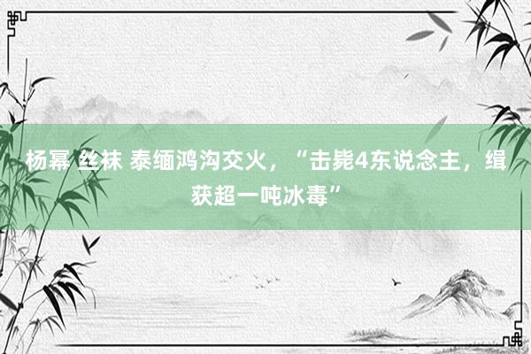 杨幂 丝袜 泰缅鸿沟交火，“击毙4东说念主，缉获超一吨冰毒”