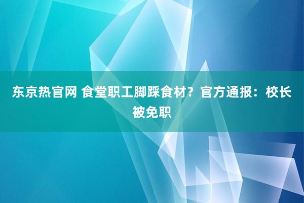 东京热官网 食堂职工脚踩食材？官方通报：校长被免职