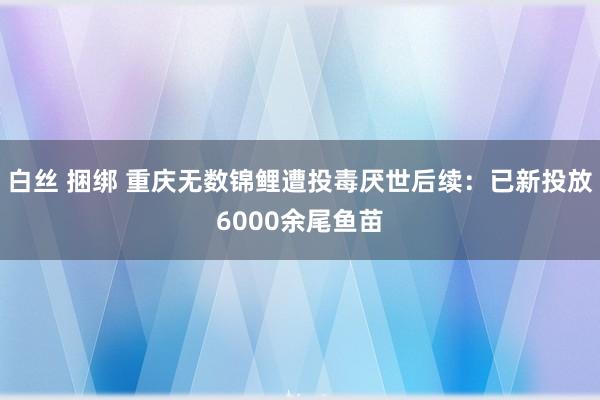 白丝 捆绑 重庆无数锦鲤遭投毒厌世后续：已新投放6000余尾鱼苗