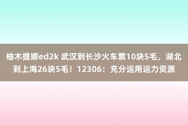 柚木提娜ed2k 武汉到长沙火车票10块5毛，湖北到上海26块5毛！12306：充分运用运力资源