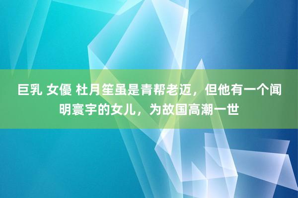 巨乳 女優 杜月笙虽是青帮老迈，但他有一个闻明寰宇的女儿，为故国高潮一世