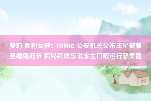 萝莉 胜利女神：nikke 公安机关公布王星被骗至缅甸细节 揭秘跨境东说念主口贩运行恶集团